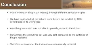 Conclusion
• Upon looking at Bhopal gas tragedy through different ethical principles
• We have concluded all the actions done before the incident by UCIL
contributed in its wrongness
• Also the government was not able to provide justice to the victims
• Punishment the executives got was very soft compared to the suffering of
Bhopal residents
• Therefore, actions after the incidents are also morally incorrect
 