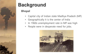 Background
Bhopal
• Capital city of Indian state Madhya Pradesh (MP)
• Geographically it is the center of India
• In 1960s unemployment rate in MP was high
• People were in desperate need for jobs.
 