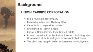 Background
UNION CARBIDE CORPORATION
• It is a multinational company
• Its head quarters is in Danbury, USA.
• Came India to expend its business
• Established in 1969 in Bhopal
• Known a Union Carbide India Limited (UCIL)
• It was owned 49.1% by Indian investors including the
Government of India and government-controlled banks
• The plant was setup in order to overcome unemployment
 
