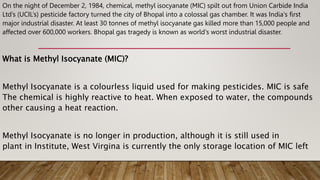 On the night of December 2, 1984, chemical, methyl isocyanate (MIC) spilt out from Union Carbide India
Ltd’s (UCIL’s) pesticide factory turned the city of Bhopal into a colossal gas chamber. It was India's first
major industrial disaster. At least 30 tonnes of methyl isocyanate gas killed more than 15,000 people and
affected over 600,000 workers. Bhopal gas tragedy is known as world's worst industrial disaster.
What is Methyl Isocyanate (MIC)?
Methyl Isocyanate is a colourless liquid used for making pesticides. MIC is safe
The chemical is highly reactive to heat. When exposed to water, the compounds
other causing a heat reaction.
Methyl Isocyanate is no longer in production, although it is still used in
plant in Institute, West Virgina is currently the only storage location of MIC left
 