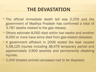 THE DEVASTATION
 The official immediate death toll was 2,259 and the
government of Madhya Pradesh has confirmed a total of
3,787 deaths related to the gas release.
 Others estimate 8,000 died within two weeks and another
8,000 or more have since died from gas-related diseases.
 A government affidavit in 2006 stated the leak caused
5,58,125 injuries including 38,478 temporary partial and
approximately 3,900 severely and permanently disabling
injuries.
 2,000 bloated animal carcasses had to be disposed.
 