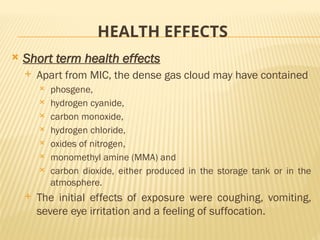 HEALTH EFFECTS
 Short term health effects
 Apart from MIC, the dense gas cloud may have contained
 phosgene,
 hydrogen cyanide,
 carbon monoxide,
 hydrogen chloride,
 oxides of nitrogen,
 monomethyl amine (MMA) and
 carbon dioxide, either produced in the storage tank or in the
atmosphere.
 The initial effects of exposure were coughing, vomiting,
severe eye irritation and a feeling of suffocation.
 