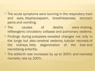  The acute symptoms were burning in the respiratory tract
and eyes, blepharospasm, breathlessness, stomach
pains and vomiting.
 The causes of deaths were choking,
reflexogenic circulatory collapse and pulmonary oedema.
 Findings during autopsies revealed changes not only in
the lungs but also cerebral oedema, tubular necrosis of
the kidneys, fatty degeneration of the liver and
necrotising enteritis.
 The stillbirth rate increased by up to 300% and neonatal
mortality rate by 200%.
 