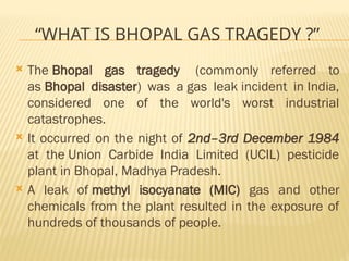 “WHAT IS BHOPAL GAS TRAGEDY ?”
 The Bhopal gas tragedy (commonly referred to
as Bhopal disaster) was a gas leak incident in India,
considered one of the world's worst industrial
catastrophes.
 It occurred on the night of 2nd–3rd December 1984
at the Union Carbide India Limited (UCIL) pesticide
plant in Bhopal, Madhya Pradesh.
 A leak of methyl isocyanate (MIC) gas and other
chemicals from the plant resulted in the exposure of
hundreds of thousands of people.
 