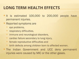LONG TERM HEALTH EFFECTS
 It is estimated 100,000 to 200,000 people have
permanent injuries.
 Reported symptoms are
 eye problems,
 respiratory difficulties,
 immune and neurological disorders,
 cardiac failure secondary to lung injury,
 female reproductive difficulties and
 birth defects among children born to affected women.
 The Indian Government and UCC deny permanent
injuries were caused by MIC or the other gases.
 
