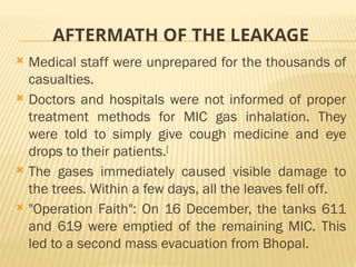 AFTERMATH OF THE LEAKAGE
 Medical staff were unprepared for the thousands of
casualties.
 Doctors and hospitals were not informed of proper
treatment methods for MIC gas inhalation. They
were told to simply give cough medicine and eye
drops to their patients.[
 The gases immediately caused visible damage to
the trees. Within a few days, all the leaves fell off.
 "Operation Faith": On 16 December, the tanks 611
and 619 were emptied of the remaining MIC. This
led to a second mass evacuation from Bhopal.
 