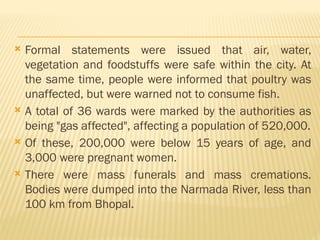  Formal statements were issued that air, water,
vegetation and foodstuffs were safe within the city. At
the same time, people were informed that poultry was
unaffected, but were warned not to consume fish.
 A total of 36 wards were marked by the authorities as
being "gas affected", affecting a population of 520,000.
 Of these, 200,000 were below 15 years of age, and
3,000 were pregnant women.
 There were mass funerals and mass cremations.
Bodies were dumped into the Narmada River, less than
100 km from Bhopal.
 