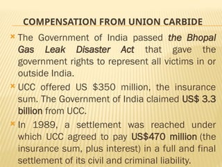 COMPENSATION FROM UNION CARBIDE
 The Government of India passed the Bhopal
Gas Leak Disaster Act that gave the
government rights to represent all victims in or
outside India.
 UCC offered US $350 million, the insurance
sum. The Government of India claimed US$ 3.3
billion from UCC.
 In 1989, a settlement was reached under
which UCC agreed to pay US$470 million (the
insurance sum, plus interest) in a full and final
settlement of its civil and criminal liability.
 