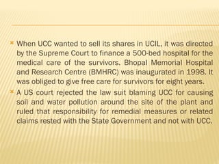  When UCC wanted to sell its shares in UCIL, it was directed
by the Supreme Court to finance a 500-bed hospital for the
medical care of the survivors. Bhopal Memorial Hospital
and Research Centre (BMHRC) was inaugurated in 1998. It
was obliged to give free care for survivors for eight years.
 A US court rejected the law suit blaming UCC for causing
soil and water pollution around the site of the plant and
ruled that responsibility for remedial measures or related
claims rested with the State Government and not with UCC.
 