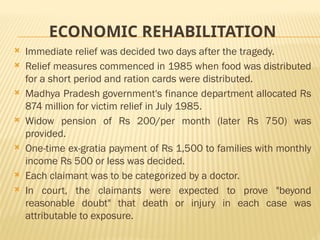 ECONOMIC REHABILITATION
 Immediate relief was decided two days after the tragedy.
 Relief measures commenced in 1985 when food was distributed
for a short period and ration cards were distributed.
 Madhya Pradesh government's finance department allocated Rs
874 million for victim relief in July 1985.
 Widow pension of Rs 200/per month (later Rs 750) was
provided.
 One-time ex-gratia payment of Rs 1,500 to families with monthly
income Rs 500 or less was decided.
 Each claimant was to be categorized by a doctor.
 In court, the claimants were expected to prove "beyond
reasonable doubt" that death or injury in each case was
attributable to exposure.
 