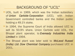 BACKGROUND OF “UCIL”
 UCIL, built in 1969, which was the Indian subsidiary
of Union Carbide Corporation (UCC), with Indian
Government controlled banks and the Indian public
holding a 49.1% stake.
 In 1994, the Supreme Court of India allowed UCC to
sell its 50.9% share. Union Carbide sold UCIL, the
Bhopal plant operator, to Eveready Industries India
Limited in 1994.
 The Bhopal plant was later sold to McLeod Russel
(India) Ltd. Dow Chemical Company purchased UCC in
2001.
 