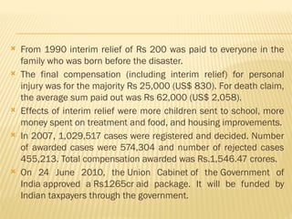  From 1990 interim relief of Rs 200 was paid to everyone in the
family who was born before the disaster.
 The final compensation (including interim relief) for personal
injury was for the majority Rs 25,000 (US$ 830). For death claim,
the average sum paid out was Rs 62,000 (US$ 2,058).
 Effects of interim relief were more children sent to school, more
money spent on treatment and food, and housing improvements.
 In 2007, 1,029,517 cases were registered and decided. Number
of awarded cases were 574,304 and number of rejected cases
455,213. Total compensation awarded was Rs.1,546.47 crores.
 On 24 June 2010, the Union Cabinet of the Government of
India approved a Rs1265cr aid package. It will be funded by
Indian taxpayers through the government.
 
