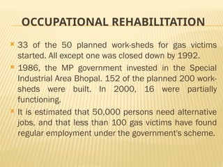OCCUPATIONAL REHABILITATION
 33 of the 50 planned work-sheds for gas victims
started. All except one was closed down by 1992.
 1986, the MP government invested in the Special
Industrial Area Bhopal. 152 of the planned 200 work-
sheds were built. In 2000, 16 were partially
functioning.
 It is estimated that 50,000 persons need alternative
jobs, and that less than 100 gas victims have found
regular employment under the government's scheme.
 