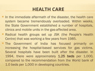 HEALTH CARE
 In the immediate aftermath of the disaster, the health care
system became tremendously overloaded. Within weeks,
the State Government established a number of hospitals,
clinics and mobile units in the gas-affected area.
 Radical health groups set up JSK (the People's Health
Centre) that was working a few years from 1985.
 The Government of India has focused primarily on
increasing the hospital-based services for gas victims.
Several hospitals have been built after the disaster. In
1994, there were approximately 1.25 beds per 1,000,
compared to the recommendation from the World bank of
1.0 beds per 1,000 in developing countries.
 