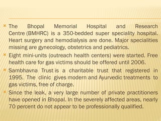  The Bhopal Memorial Hospital and Research
Centre (BMHRC) is a 350-bedded super speciality hospital.
Heart surgery and hemodialysis are done. Major specialities
missing are gynecology, obstetrics and pediatrics.
 Eight mini-units (outreach health centers) were started. Free
health care for gas victims should be offered until 2006.
 Sambhavna Trust is a charitable trust that registered in
1995. The clinic gives modern and Ayurvedic treatments to
gas victims, free of charge.
 Since the leak, a very large number of private practitioners
have opened in Bhopal. In the severely affected areas, nearly
70 percent do not appear to be professionally qualified.
 