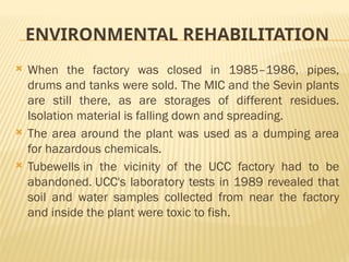ENVIRONMENTAL REHABILITATION
 When the factory was closed in 1985–1986, pipes,
drums and tanks were sold. The MIC and the Sevin plants
are still there, as are storages of different residues.
Isolation material is falling down and spreading.
 The area around the plant was used as a dumping area
for hazardous chemicals.
 Tubewells in the vicinity of the UCC factory had to be
abandoned. UCC's laboratory tests in 1989 revealed that
soil and water samples collected from near the factory
and inside the plant were toxic to fish.
 