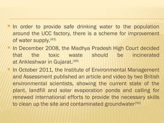  In order to provide safe drinking water to the population
around the UCC factory, there is a scheme for improvement
of water supply.[43]
 In December 2008, the Madhya Pradesh High Court decided
that the toxic waste should be incinerated
at Ankleshwar in Gujarat.[49]
 In October 2011, the Institute of Environmental Management
and Assessment published an article and video by two British
environmental scientists, showing the current state of the
plant, landfill and solar evaporation ponds and calling for
renewed international efforts to provide the necessary skills
to clean up the site and contaminated groundwater[50]
 