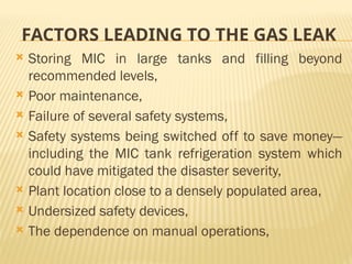 FACTORS LEADING TO THE GAS LEAK
 Storing MIC in large tanks and filling beyond
recommended levels,
 Poor maintenance,
 Failure of several safety systems,
 Safety systems being switched off to save money—
including the MIC tank refrigeration system which
could have mitigated the disaster severity,
 Plant location close to a densely populated area,
 Undersized safety devices,
 The dependence on manual operations,
 