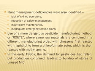  Plant management deficiencies were also identified –
 lack of skilled operators,
 reduction of safety management,
 insufficient maintenance,
 inadequate emergency action plans.
 Use of a more dangerous pesticide manufacturing method,
or “ROUTE”, where same raw materials are combined in a
different manufacturing order, with phosgene first reacted
with naphthol to form a chloroformate ester, which is then
reacted with methyl amine.
 In the early 1980s, the demand for pesticides had fallen,
but production continued, leading to buildup of stores of
unused MIC
 