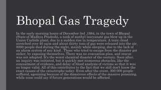Bhopal Gas Tragedy
In the early morning hours of December 3rd ,1984, in the town of Bhopal
(State of Madhya Pradesh), a tank of methyl isocyanate gas blew up in the
Union Carbide plant, due to a sudden rise in temperature. A toxic cloud
stretched over 40 sq/m and about thirty tons of gas were released into the air.
8000 people died during the night, mainly while sleeping, due to the lack of
an alarm system of any kind . Those who tried to escape from the disaster got
sicker, by exposing themselves. There was no evacuation plan, and rescue
was not adapted. It's the worst chemical disaster of the century. Soon after,
an inquiry was initiated, but it quickly met numerous obstacles, like the
concealment of evidence, and delay of blood analysis of victims so that it was
no longer valid. All of this contributes to the fact that we still don't know the
exact causes of the catastrophe today. Even after the event, 300 000 people
suffered, agonising because of the disastrous effects of the massive poisoning,
while none could say if future generations would be affected.
 