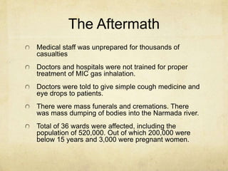 The Aftermath 
Medical staff was unprepared for thousands of 
casualties 
Doctors and hospitals were not trained for proper 
treatment of MIC gas inhalation. 
Doctors were told to give simple cough medicine and 
eye drops to patients. 
There were mass funerals and cremations. There 
was mass dumping of bodies into the Narmada river. 
Total of 36 wards were affected, including the 
population of 520,000. Out of which 200,000 were 
below 15 years and 3,000 were pregnant women. 
 