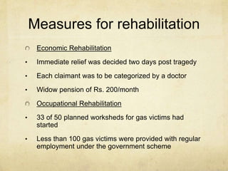 Measures for rehabilitation 
Economic Rehabilitation 
• Immediate relief was decided two days post tragedy 
• Each claimant was to be categorized by a doctor 
• Widow pension of Rs. 200/month 
Occupational Rehabilitation 
• 33 of 50 planned worksheds for gas victims had 
started 
• Less than 100 gas victims were provided with regular 
employment under the government scheme 
 