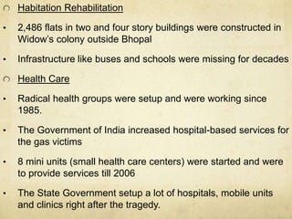Habitation Rehabilitation 
• 2,486 flats in two and four story buildings were constructed in 
Widow’s colony outside Bhopal 
• Infrastructure like buses and schools were missing for decades 
Health Care 
• Radical health groups were setup and were working since 
1985. 
• The Government of India increased hospital-based services for 
the gas victims 
• 8 mini units (small health care centers) were started and were 
to provide services till 2006 
• The State Government setup a lot of hospitals, mobile units 
and clinics right after the tragedy. 
 
