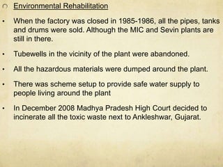 Environmental Rehabilitation 
• When the factory was closed in 1985-1986, all the pipes, tanks 
and drums were sold. Although the MIC and Sevin plants are 
still in there. 
• Tubewells in the vicinity of the plant were abandoned. 
• All the hazardous materials were dumped around the plant. 
• There was scheme setup to provide safe water supply to 
people living around the plant 
• In December 2008 Madhya Pradesh High Court decided to 
incinerate all the toxic waste next to Ankleshwar, Gujarat. 
 