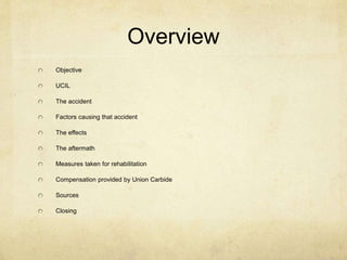Overview 
Objective 
UCIL 
The accident 
Factors causing that accident 
The effects 
The aftermath 
Measures taken for rehabilitation 
Compensation provided by Union Carbide 
Sources 
Closing 
 