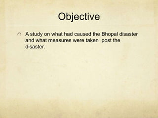 Objective 
A study on what had caused the Bhopal disaster 
and what measures were taken post the 
disaster. 
 