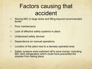 Factors causing that 
accident 
Storing MIC in large tanks and filling beyond recommended 
levels 
Poor maintenance 
Lack of effective safety systems in place 
Undersized safety devices 
Dependence on manual operations 
Location of the plant next to a densely operated area 
Safety systems were switched off to save money- including 
MIC tank refrigeration which could have prevented the 
disaster from taking place 
 