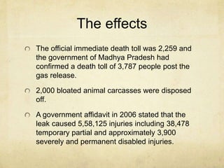 The effects 
The official immediate death toll was 2,259 and 
the government of Madhya Pradesh had 
confirmed a death toll of 3,787 people post the 
gas release. 
2,000 bloated animal carcasses were disposed 
off. 
A government affidavit in 2006 stated that the 
leak caused 5,58,125 injuries including 38,478 
temporary partial and approximately 3,900 
severely and permanent disabled injuries. 
 