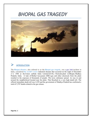 Page No.: 1
BHOPAL GAS TRAGEDY
 INTRODUCTION:
The Bhopal disaster, also referred to as the Bhopal gas tragedy, was a gas leak incident in
India, considered the world's worst industrial disaster that occurred on the night of December
2–3, 1984 at the Union carbide India Limited (UCIL) Pesticide plant in Bhopal, Madhya
Pradesh, India. A leak of Methyl Isocyanate (MIC) gas and other chemicals from the plant
resulted in the exposure of thousands of people. The toxic substance spread its way in and
around the neighborhood located near the plant. That Resulted in a very high death toll. The
official immediate death toll was 2,259 and the government of Madhya Pradesh has confirmed a
total of 3,787 deaths related to the gas release.
 