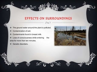 EFFECTS ON SURROUNDINGS
 The ground water around the plant is polluted.
 Contamination of soil.
 Contaminants found in breast milk.
 Lose of consciousness while entering the
area for more than ten minutes.
 Genetic disorders.
 