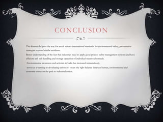 CONCLUSION
The disaster did pave the way for much stricter international standards for environmental safety, preventative
strategies to avoid similar accidents.
Better understanding of the fact that industries need to apply good process safety management systems and have
efficient and safe handling and storage capacities of individual reactive chemicals.
Environmental awareness and activism in India has increased tremendously.
serves as a warning to developing nations to create the right balance between human, environmental and
economic status on the path to industrialization.
 