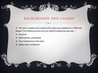 BACKGROUND AND CAUSES
 The Union Carbide India Limited (UCIL) plant was established in 1969 near
Bhopal. The Following points are to be noted for leading the gas leak :-
 Economy.
 Staff reduced, uneducated.
 Poor maintenance of the plant.
 Safety rules not followed.
 
