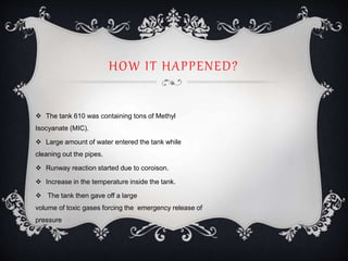 HOW IT HAPPENED?
 The tank 610 was containing tons of Methyl
Isocyanate (MIC).
 Large amount of water entered the tank while
cleaning out the pipes.
 Runway reaction started due to coroison.
 Increase in the temperature inside the tank.
 The tank then gave off a large
volume of toxic gases forcing the emergency release of
pressure
 
