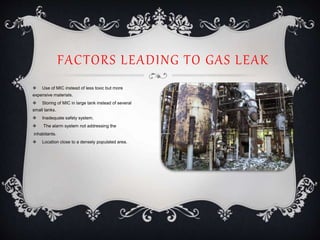 FACTORS LEADING TO GAS LEAK
 Use of MIC instead of less toxic but more
expensive materials.
 Storing of MIC in large tank instead of several
small tanks.
 Inadequate safety system.
 The alarm system not addressing the
inhabitants.
 Location close to a densely populated area.
 