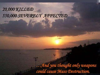 20,000 KILLED
550,000 SEVERELY AFFECTED
…And you thought only weapons
could cause Mass Destruction.
 