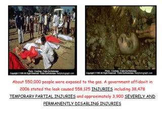 About 550,000 people were exposed to the gas. A government affidavit in
2006 stated the leak caused 558,125 INJURIES inclu...