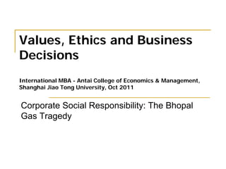 Values, Ethics and Business
Decisions
International MBA - Antai College of Economics & Management,
Shanghai Jiao Tong University, Oct 2011
Corporate Social Responsibility: The Bhopal
Gas Tragedy
 