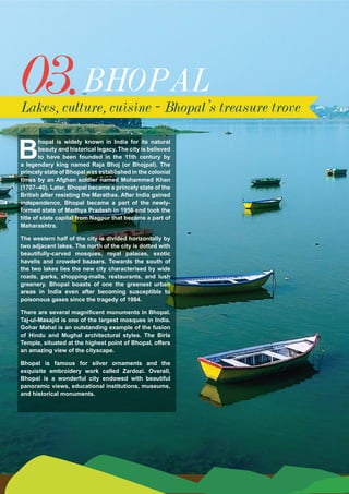 03.
B
hopal is widely known in India for its natural
beauty and historical legacy. The city is believed
to have been founded in the 11th century by
a legendary king named Raja Bhoj (or Bhojpal). The
princely state of Bhopal was established in the colonial
times by an Afghan soldier named Mohammed Khan
(1707–40). Later, Bhopal became a princely state of the
British after resisting the Marathas. After India gained
independence, Bhopal became a part of the newly-
formed state of Madhya Pradesh in 1956 and took the
title of state capital from Nagpur that became a part of
Maharashtra.
The western half of the city is divided horizontally by
two adjacent lakes. The north of the city is dotted with
beautifully-carved mosques, royal palaces, exotic
havelis and crowded bazaars. Towards the south of
the two lakes lies the new city characterised by wide
roads, parks, shopping-malls, restaurants, and lush
greenery. Bhopal boasts of one the greenest urban
areas in India even after becoming susceptible to
poisonous gases since the tragedy of 1984.
There are several magnificent monuments in Bhopal.
Taj-ul-Masajid is one of the largest mosques in India.
Gohar Mahal is an outstanding example of the fusion
of Hindu and Mughal architectural styles. The Birla
Temple, situated at the highest point of Bhopal, offers
an amazing view of the cityscape.
Bhopal is famous for silver ornaments and the
exquisite embroidery work called Zardozi. Overall,
Bhopal is a wonderful city endowed with beautiful
panoramic views, educational institutions, museums,
and historical monuments.
BHOPAL
Lakes, culture, cuisine - Bhopal’s treasure trove
 