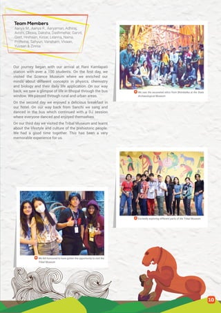 Team Members
Our journey began with our arrival at Rani Kamlapati
station with over a 100 students. On the first day, we
visited the Science Museum where we enriched our
minds about different concepts in physics, chemistry
and biology and their daily life application. On our way
back, we saw a glimpse of life in Bhopal through the bus
window. We passed through rural and urban areas.
On the second day we enjoyed a delicious breakfast in
our hotel. On our way back from Sanchi we sang and
danced in the bus which continued with a DJ session
where everyone danced and enjoyed themselves.
On our third day we visited the Tribal Museum and learnt
about the lifestyle and culture of the prehistoric people.
We had a good time together. This has been a very
memorable experience for us.
Aanya M., Aanya R., Aaryaman, Adhiraj,
Avishi, Clissia, Daksha, Dashmehar, Garvit,
Geet, Hrehaan, Kesar, Leanna, Naina,
Prithviraj, Sahyun, Vansham, Vivaan,
Yuvaan & Zinnia
We saw the excavated relics from Bhimbetka at the State
Archaeological Museum
Excitedly exploring different parts of the Tribal Museum
We felt honoured to have gotten the opportunity to visit the
Tribal Museum
10
 