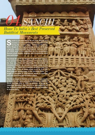 04.SANCHI
Home To India’s Best Preserved
Buddhist Monuments
S
anchi is situated about 40 km from Bhopal and
houses a number of monuments that were built
during the ancient times. The Great Stupa (or
Maha Stupa) is the most stunning of them all. It was
originally commissioned by Emperor Ashoka (273–
232 BCE) and further expanded by his successors.
Several small stupas, temples, and monasteries were
also built there.
The Great Stupa is the largest of all the three stupas.
It is surrounded by four gateways or toranas facing
the four directions and depicting the life-events of
Gautama Buddha, as narrated in great detail in the
Jataka Tales. There are a number of pillars near the
Great Stupa. Each of these pillars is 40 to 50 ft tall.
Most popular among these is the Ashokan Pillar. The
length of the pillar is 16.4 metres, which is crowned
with four lions that are set back to back.
The Great Stupa at Sanchi and the other monuments
at the same site were collectively declared a UNESCO
World Heritage Site in 1989. In addition to being an
important Buddhist site, Sanchi is representative of
the brilliant artistic and architectural skills prevalent
in ancient India.
 