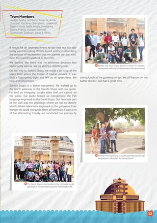 It would be an understatement to say that our Our day
today was interesting. Words do not justice in describing
the amount of excitement that we started our day with.
Even the teachers partook in the frolic.
We danced like there was no tomorrow because this
opportunity was as rare as seeing a shooting star.
On our way to Sanchi Stupa, we made a pit stop at the
place from where the Tropic of Cancer passes. It was
truly a fascinating sight and left us all speechless. We
took a lot of pictures.
Sanchi Stupa is a divine monument. We walked up to
the North gateway of the Sanchi Stupa with our guide.
He told us intriguing Jataka tales that are carved on
the gates. Our guide helped us comprehend the Pali
language engraved on the Great Stupa. Our favourite part
of the visit was the challenge where we had to identify
which Jataka tales were engraved on the gateways.Even
though we could not guess them all correctly, it was a lot
of fun attempting. Finally, we concluded our journey by
eating lunch at the gateway retreat. We all feasted on the
butter chicken and had a great time.
Besides the Great Stupa, Sanchi is known for temples,
monasteries, and the Lion Capital built in the ancient times
We learnt the importance of equality and tolerance through
the glimpses of Buddha’s life story at Sanchi
The Sanchi Stupa is surrounded by four intricately-carved
gateways or Toranas depicting events from Buddha’s life
Team Members
Aadya, Arisha, Armaann, Arnav B., Arnav
S, Arpan, Caroline, Chaitanyan, Jaskeerat,
Kanav, Kunal, Mahi, Mayra, Neeharika,
Nikita, Pranay, Ruhaan, Sarthak,
Shreyansh, Siddhant, Tejas & Vania
12
 