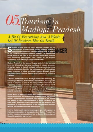 05.Tourism in
Madhya Pradesh
A Bit Of Everything And A Whole
Lot Of Nowhere Else On Earth
S
ituated in the heart of India, Madhya Pradesh has no
coastline and no international border. However, due to its
rich forest reserves and historical significance, it attracts
its fair share of foreign and domestic tourists. The international
tourist arrival in the state in 2015 was 0.42 million with numbers
only increasing year-on-year. This comes as no surprise
considering all that Madhya Pradesh has to offer.
Madhya Pradesh is the second largest state in India by area;
however, it is not very densely populated. It attracts a number
of tourists owing to its rich heritage, intricate architecture, and
wildlife sanctuaries. Besides its vast expanses of uninhabited
areas, a number of cities and sites including Bhopal, Sanchi,
Bhimbetka, Sanchi, Indore, Gwalior, and Khajuraho lie in Madhya
Pradesh.
A tourist traditionally visits Madhya Pradesh for exploring the
GreatStupaofSanchi,theBhimbetkarock-shelters,theKhajuraho
group of temples, or one of the many wildlife sanctuaries. An
increasing number of tourists are now visiting for: leisure travel,
rejuvenating retreats to resorts, hotels, and adventure sports
avenues that have opened up in cities such as Bhopal; and
second, exploration of history, culture and architecture.
Hence, a visit to Madhya Pradesh is an inquiry into the history of
human civilisation, the relationship between nature and human
beings, human-inflicted disasters (with respect to the Bhopal
gas tragedy of 1984, the ripple effects of which can still be felt
even today), and socio-cultural evolution that has spanned over
thousands of years characterised by the amalgamation of Hindu,
Muslim, and British influences in the region.
It is true that one visit may not be enough to get a full exposure to
the leisure, recreation, or perspective that Madhya Pradesh has
to offer; however, an educational tour to Sanchi, Bhimbetka and
Bhopal is as good a start as any.
 