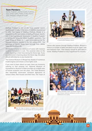 Madhya Pradesh is one of the most popular tourist
destinations in India. It has tons of indelible experiences
to offer. The capital of Madhya Pradesh, Bhopal is a
testament to the rich history of Madhya Pradesh. Sanchi,
one of the most popular destination in Madhya Pradesh,
is famous for being the oldest Buddhist sanctuary. The
Great Stupa or Stupa no. 1 was commissioned by the
Mauryan emperor Ashoka in the 3rd century BCE. The
gateways of Sanchi Stupa have carvings from Jataka
Tales and Buddha’s life.
Bhimbetka is home to a plethora of caves with massive
sculpted formations in rock. The cavemen drew on the
walls depicting in their lives during the Stone Age. If you
are interested in learning about the Stone Age, this place
should definitely be on your bucket list.
The Science Museum in Bhopal has display of numerous
model engines and shows us how lights work.
If you want to learn about our past, there are museums
catering to that purpose too. National Museum of
Humankind or Museum of Man provides an in-depth view
of human evolution over the years. The Tribal Museum
also beautifully showcases miniature depictions of
various tribes, their houses and their lives. The Tropic of
Cancer also passes through Madhya Pradesh. Bhopal is
home to a number of lakes and dams such as Upper Lake
and Kaliyasot Dam. Their beauty cannot be described in
words. Madhya Pradesh is truly magnificent for tourists.
Learning the geographical coordinate system at the Tropic
of Cancer before heading to Sanchi
Visiting Bhimbetka, Sanchi and Bhopal taught us about
early humans, historical architecture as well as the rich
biodiversity of our country
Near the Tropic of Cancer, an imaginary line of latitude
situated at 23.5° N of the Equator that runs through Bhopal
Team Members
Aarna, Aryaman, Joshua, Krisha, Kushaan,
Ojas, Omya, Parth, Prabhu, Pulkit, Saanvi,
Saaz, Shaayan, Udayan & Vivaan
14
 