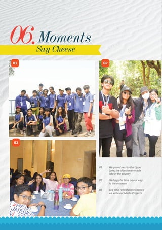 06.Moments
Say Cheese
STC The Southern Triangle 14
02
03
01
01 We posed next to the Upper
Lake, the oldest man-made
lake in the country
02 Had a joyful time on our way
to the museum
03 Tea-time refreshments before
we write our Media Projects
 