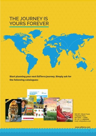THE JOURNEY IS
YOURS FOREVER
www.edterra.com
Start planning your next EdTerra journey. Simply ask for
the following catalogues:
Copyright © 2022 EdTerra Edventures Private Limited
All photographs, text, labels and format of this publication are licensed to and belong to Edventures Private Limited. No
part of this publication may be copied or distributed without explicit permission from EdTerra.
505-507, Vikrant Tower
4 Rajendra Place
New Delhi - 110008
Ph: +91-11-48885800
Email: info@edterra.com
19
 
