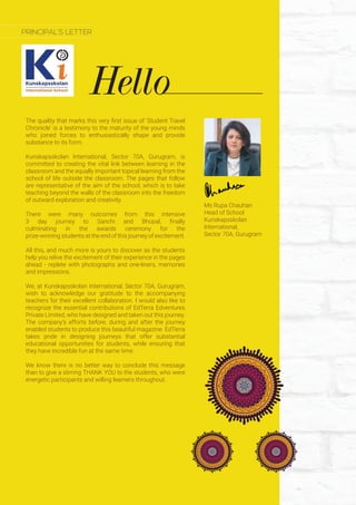 Hello
PRINCIPAL’S LETTER
The quality that marks this very first issue of ‘Student Travel
Chronicle’ is a testimony to the maturity of the young minds
who joined forces to enthusiastically shape and provide
substance to its form.
Kunskapsskolan International, Sector 70A, Gurugram, is
committed to creating the vital link between learning in the
classroom and the equally important topical learning from the
school of life outside the classroom. The pages that follow
are representative of the aim of the school, which is to take
teaching beyond the walls of the classroom into the freedom
of outward exploration and creativity.
There were many outcomes from this intensive
3 day journey to Sanchi and Bhopal, finally
culminating in the awards ceremony for the
prize-winning students at the end of this journey of excitement.
All this, and much more is yours to discover as the students
help you relive the excitement of their experience in the pages
ahead - replete with photographs and one-liners, memories
and impressions.
We, at Kunskapsskolan International, Sector 70A, Gurugram,
wish to acknowledge our gratitude to the accompanying
teachers for their excellent collaboration. I would also like to
recognize the essential contributions of EdTerra Edventures
Private Limited, who have designed and taken out this journey.
The company’s efforts before, during and after the journey
enabled students to produce this beautiful magazine. EdTerra
takes pride in designing journeys that offer substantial
educational opportunities for students, while ensuring that
they have incredible fun at the same time.
We know there is no better way to conclude this message
than to give a stirring THANK YOU to the students, who were
energetic participants and willing learners throughout.
Ms Rupa Chauhan
Head of School
Kunskapsskolan
International,
Sector 70A, Gurugram
 